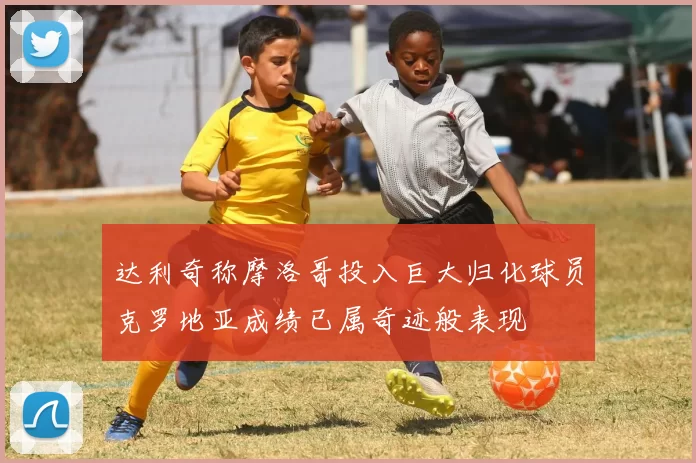 达利奇称摩洛哥投入巨大归化球员克罗地亚成绩已属奇迹般表现
