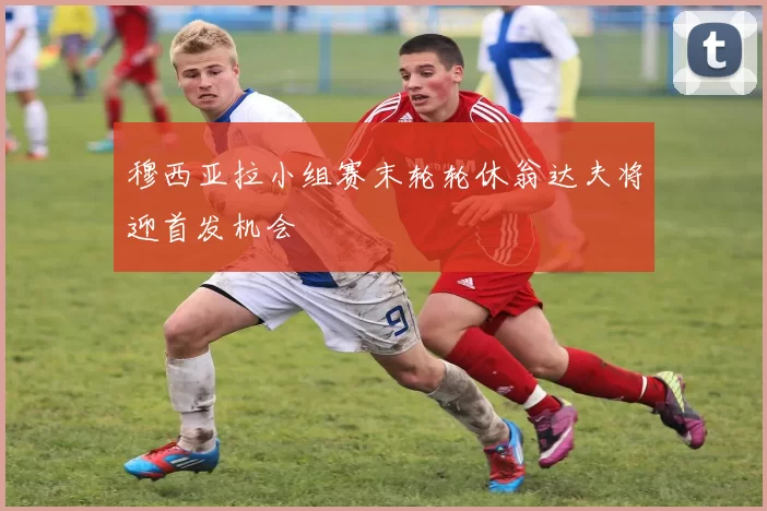 穆西亚拉小组赛末轮轮休翁达夫将迎首发机会