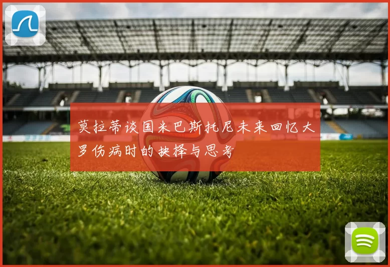 莫拉蒂谈国米巴斯托尼未来回忆大罗伤病时的抉择与思考