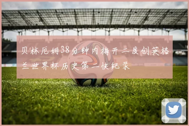 贝林厄姆38分钟内梅开二度创英格兰世界杯历史第二快纪录