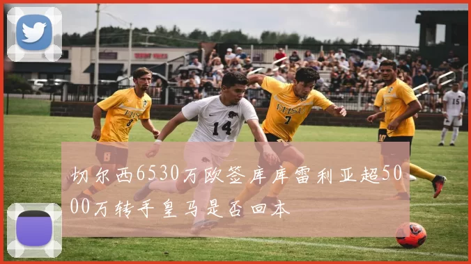 切尔西6530万欧签库库雷利亚超5000万转手皇马是否回本