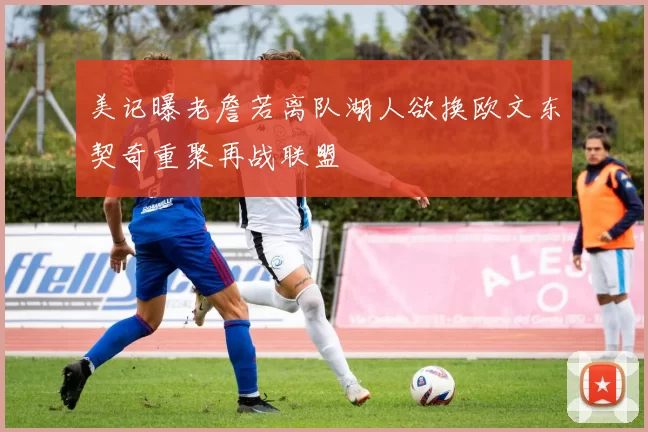 美记曝老詹若离队湖人欲换欧文东契奇重聚再战联盟