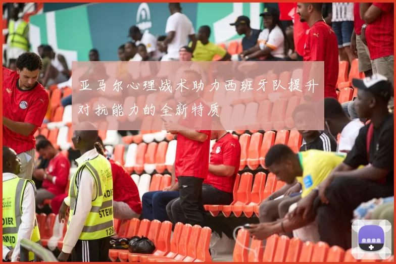 亚马尔心理战术助力西班牙队提升对抗能力的全新特质