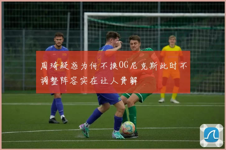 周琦疑惑为何不换OG尼克斯此时不调整阵容实在让人费解