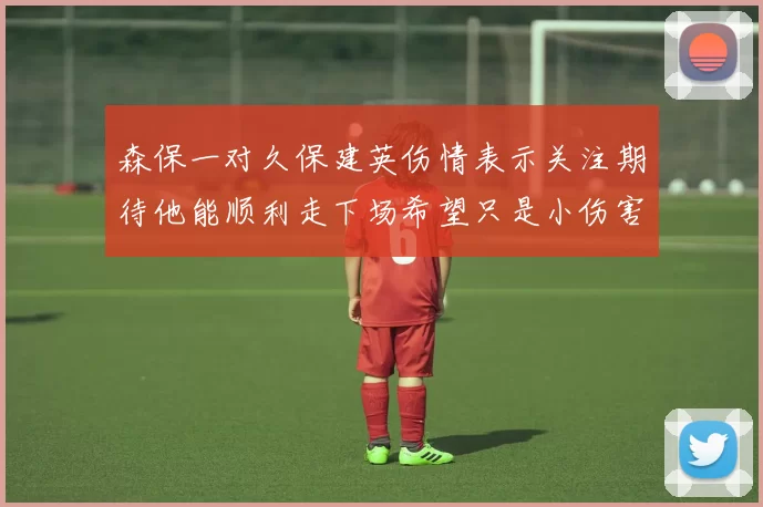 森保一对久保建英伤情表示关注期待他能顺利走下场希望只是小伤害