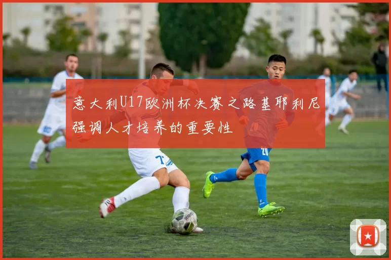 意大利U17欧洲杯决赛之路基耶利尼强调人才培养的重要性