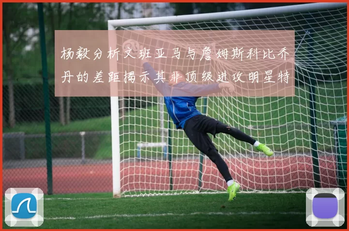 杨毅分析文班亚马与詹姆斯科比乔丹的差距揭示其非顶级进攻明星特质