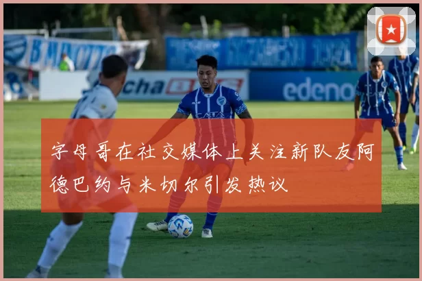 字母哥在社交媒体上关注新队友阿德巴约与米切尔引发热议