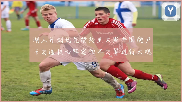 湖人计划优先续约里夫斯并围绕卢卡打造核心阵容但不打算进行大规模重建