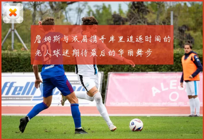 詹姆斯与浓眉携手库里追逐时间的老人球迷期待最后的华丽舞步