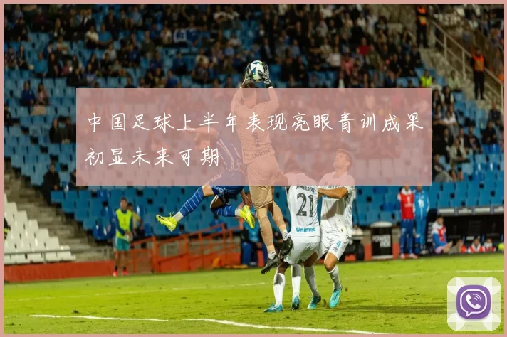 中国足球上半年表现亮眼青训成果初显未来可期