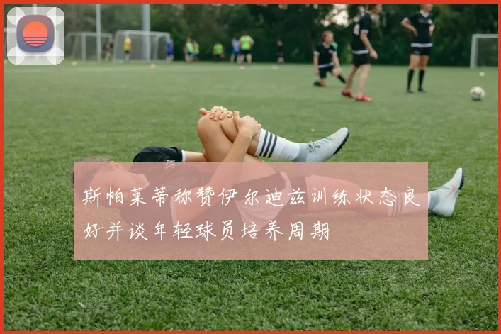 斯帕莱蒂称赞伊尔迪兹训练状态良好并谈年轻球员培养周期