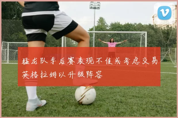 猛龙队季后赛表现不佳或考虑交易英格拉姆以升级阵容