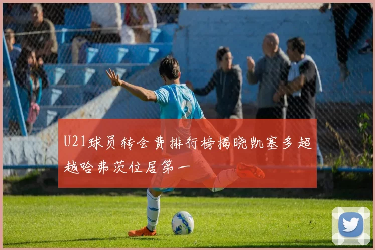 U21球员转会费排行榜揭晓凯塞多超越哈弗茨位居第一