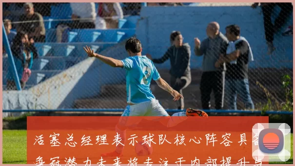 活塞总经理表示球队核心阵容具备争冠潜力未来将专注于内部提升与发展