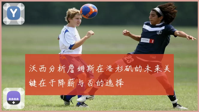沃西分析詹姆斯在洛杉矶的未来关键在于降薪与否的选择