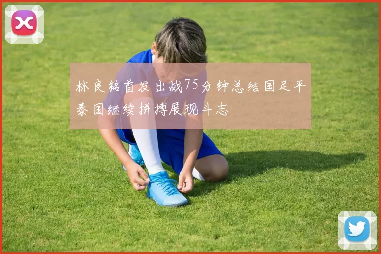 林良铭首发出战75分钟总结国足平泰国继续拼搏展现斗志