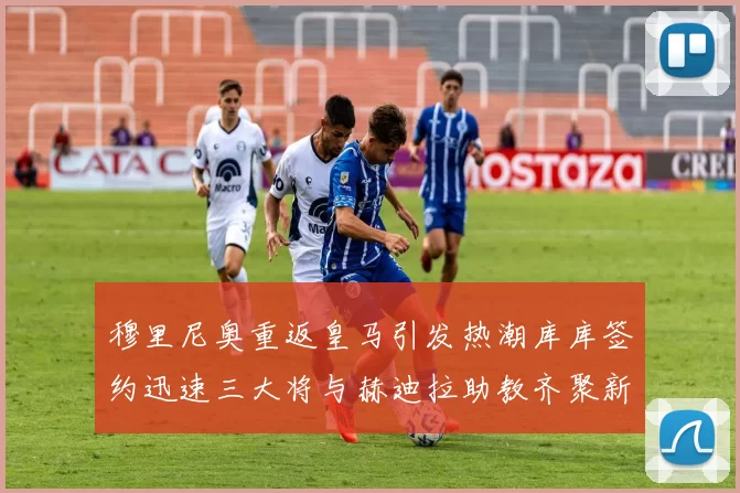 穆里尼奥重返皇马引发热潮库库签约迅速三大将与赫迪拉助教齐聚新阵容