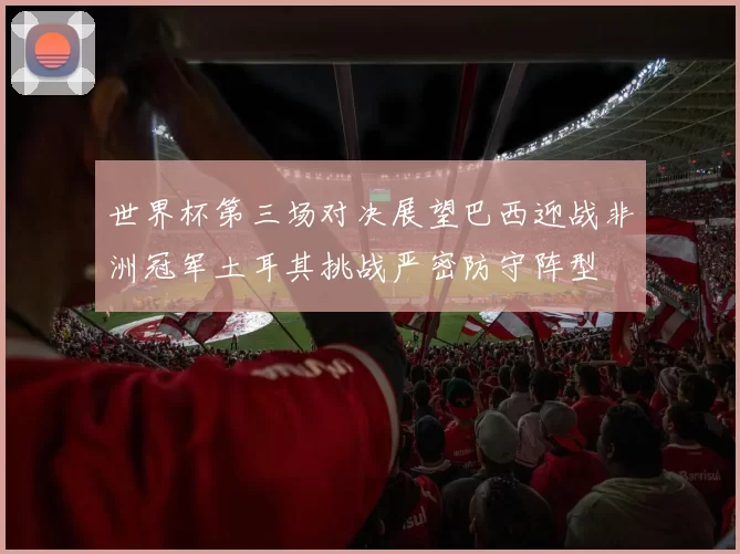世界杯第三场对决展望巴西迎战非洲冠军土耳其挑战严密防守阵型