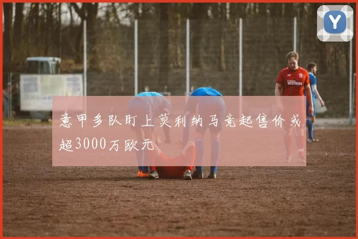 意甲多队盯上莫利纳马竞起售价或超3000万欧元