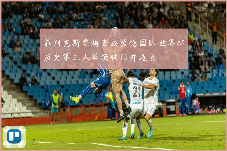 菲利克斯恩梅查成为德国队世界杯历史第三人单场破门并造点