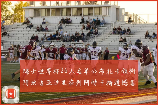 瑞士世界杯26人名单公布扎卡领衔阿坎吉亚沙里在列阿特卡梅遗憾落选